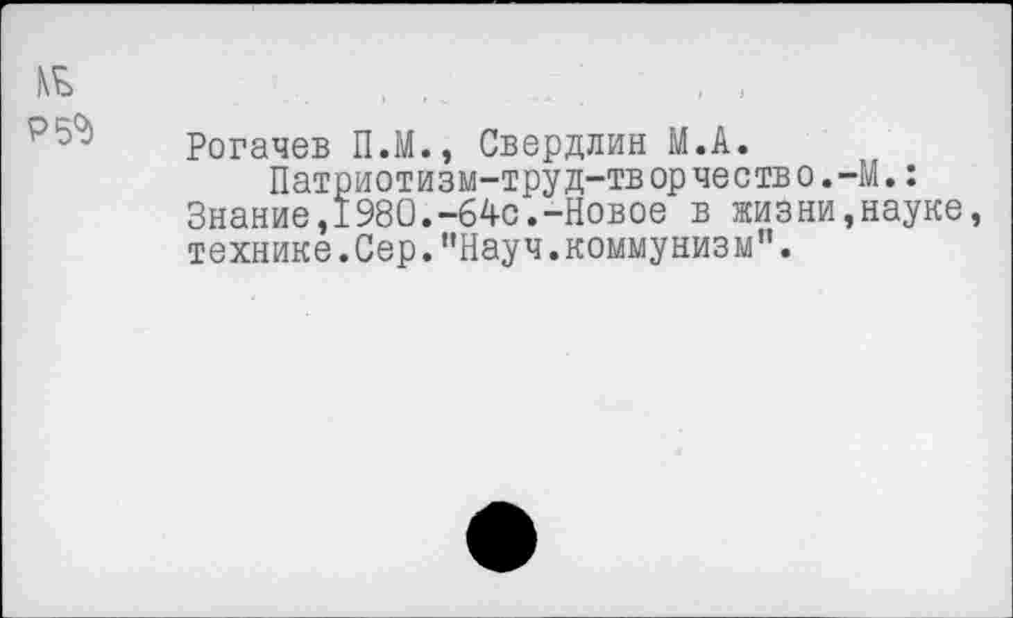 ﻿№
Р5«д
Рогачев П.М., Свердлин М.А.
Патриотизм-труд-творчество.-М.: Знаниеэ1980.-64с.-Новое в жизни,науке, технике. Сер. ’’Науч, комму низы”.